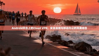 Android平台上的Cloud VPN，安全连接与移动办公的完美结合