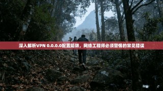 深入解析VPN 0.0.0.0配置陷阱，网络工程师必须警惕的常见错误