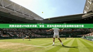 阿里云动态VPN技术详解，安全、灵活与高效的企业级网络互联方案