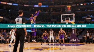 Angle VPN购买指南，如何安全、合法地选择与使用虚拟私人网络服务