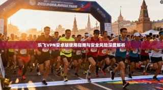 乐飞VPN安卓版使用指南与安全风险深度解析