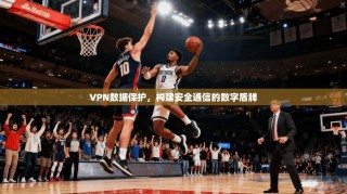 VPN数据保护，构建安全通信的数字盾牌