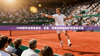 VPN软件试用全解析，安全、性能与隐私保护的深度评测