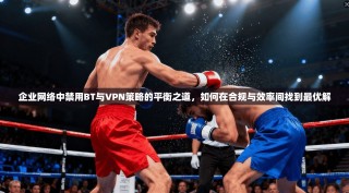 企业网络中禁用BT与VPN策略的平衡之道，如何在合规与效率间找到最优解