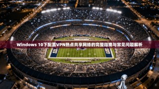 Windows 10下配置VPN热点共享网络的完整指南与常见问题解析