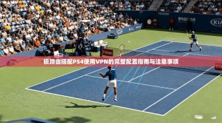 极路由搭配PS4使用VPN的完整配置指南与注意事项