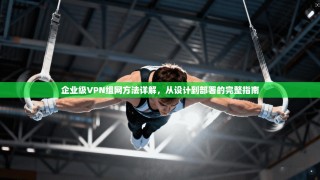 企业级VPN组网方法详解，从设计到部署的完整指南