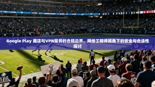 Google Play 商店与VPN服务的合规边界，网络工程师视角下的安全与合法性探讨