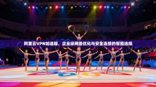 阿里云VPN加速器，企业级网络优化与安全连接的智能选择