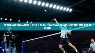 警惕非法虚拟私人网络（VPN）服务，以www.198vpn.cc为例的网络安全风险剖析