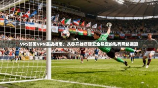 VPS部署VPN实战指南，从零开始搭建安全稳定的私有网络通道