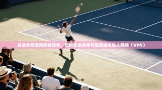 合法合规使用网络服务，如何安全选择与配置虚拟私人网络（VPN）