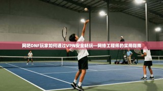 网吧DNF玩家如何通过VPN安全畅玩—网络工程师的实用指南