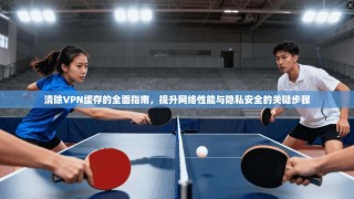 清除VPN缓存的全面指南，提升网络性能与隐私安全的关键步骤
