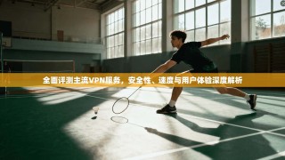 全面评测主流VPN服务，安全性、速度与用户体验深度解析