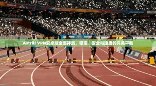 Astrill VPN安卓版全面评测，稳定、安全与速度的完美平衡