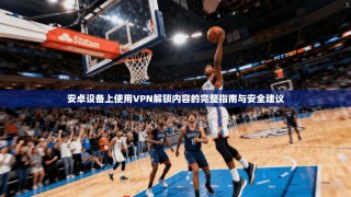 安卓设备上使用VPN解锁内容的完整指南与安全建议