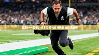 固定VPN国家，技术边界与合规挑战的深度解析