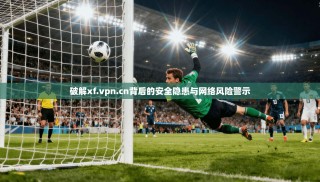 破解xf.vpn.cn背后的安全隐患与网络风险警示