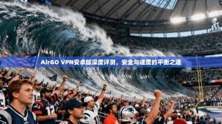 AirGO VPN安卓版深度评测，安全与速度的平衡之道