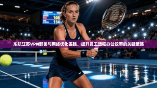 东航江苏VPN部署与网络优化实践，提升员工远程办公效率的关键策略