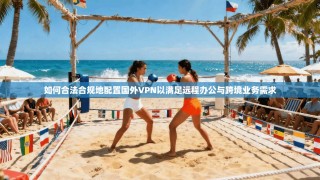 如何合法合规地配置国外VPN以满足远程办公与跨境业务需求