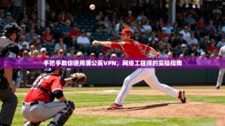 手把手教你使用蒲公英VPN，网络工程师的实操指南
