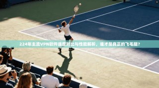 224年主流VPN软件速度对比与性能解析，谁才是真正的飞毛腿？