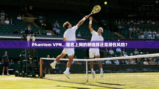 Phantom VPN，匿名上网的新选择还是潜在风险？