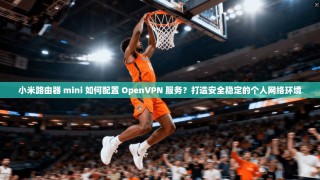 小米路由器 mini 如何配置 OpenVPN 服务？打造安全稳定的个人网络环境