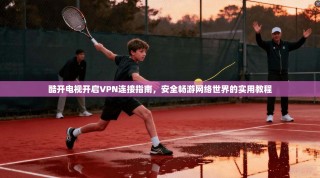 酷开电视开启VPN连接指南，安全畅游网络世界的实用教程