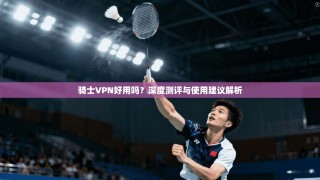 骑士VPN好用吗？深度测评与使用建议解析