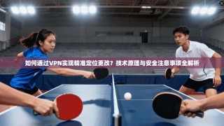 如何通过VPN实现精准定位更改？技术原理与安全注意事项全解析
