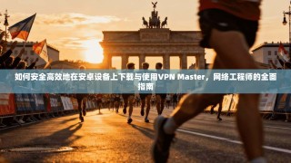 如何安全高效地在安卓设备上下载与使用VPN Master，网络工程师的全面指南
