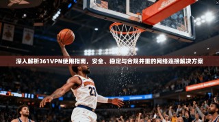 深入解析361VPN使用指南，安全、稳定与合规并重的网络连接解决方案