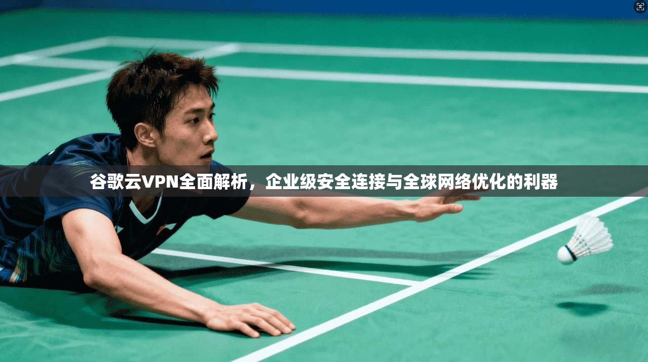 谷歌云VPN全面解析，企业级安全连接与全球网络优化的利器