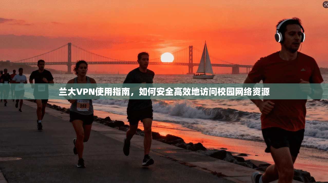兰大VPN使用指南，如何安全高效地访问校园网络资源