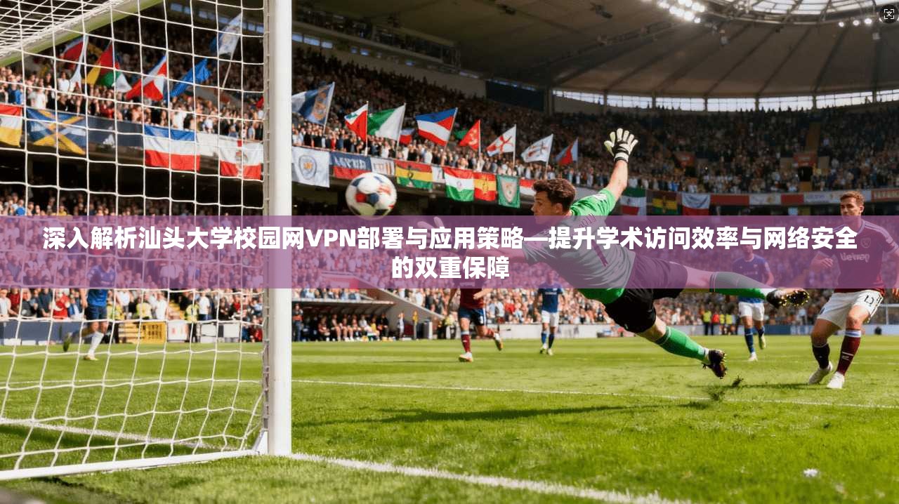 深入解析汕头大学校园网VPN部署与应用策略—提升学术访问效率与网络安全的双重保障