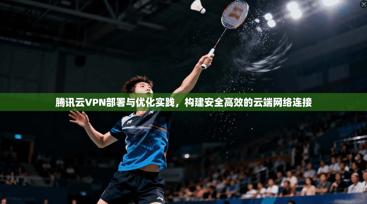 腾讯云VPN部署与优化实践，构建安全高效的云端网络连接