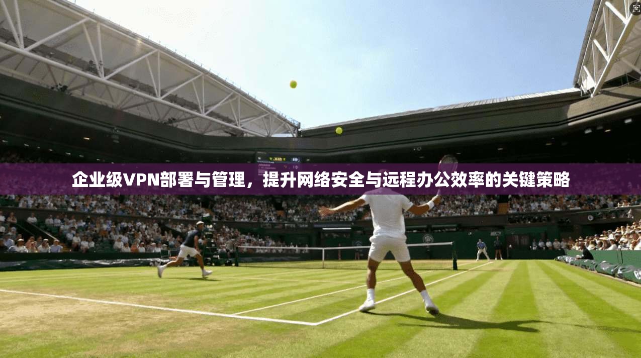 企业级VPN部署与管理，提升网络安全与远程办公效率的关键策略  第1张