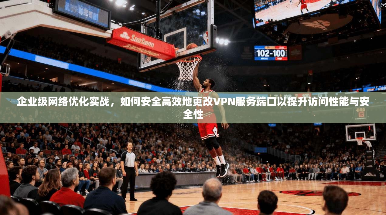 企业级网络优化实战,如何安全高效地更改VPN服务端口以提升访问性能与安全性 第1张 企业级网络优化实战,如何安全高效地更改VPN服务端口以提升访问性能与安全性 第1张