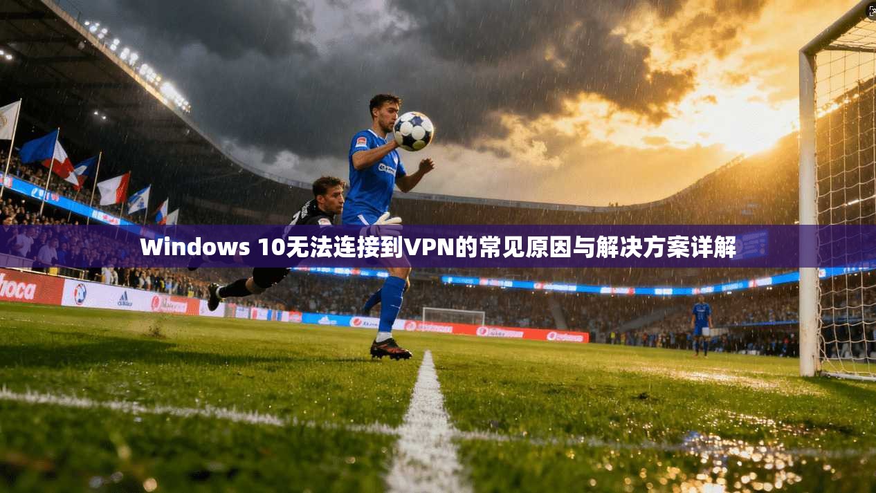 Windows 10无法连接到VPN的常见原因与解决方案详解  第1张