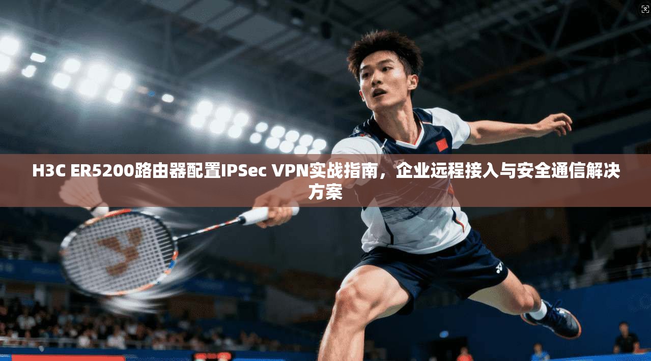 H3C ER5200路由器配置IPSec VPN实战指南，企业远程接入与安全通信解决方案  第1张