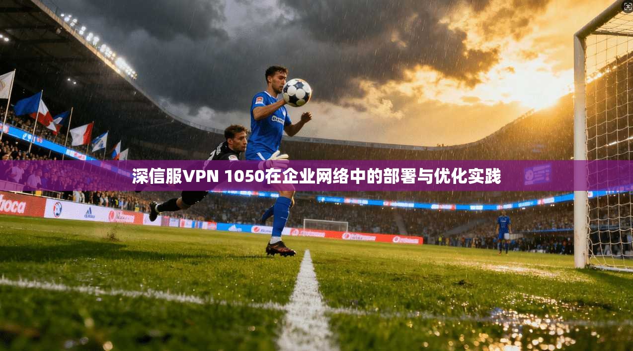 深信服VPN 1050在企业网络中的部署与优化实践  第1张