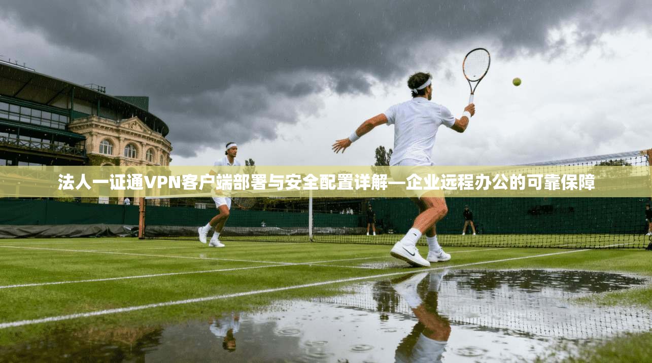 法人一证通VPN客户端部署与安全配置详解—企业远程办公的可靠保障  第1张