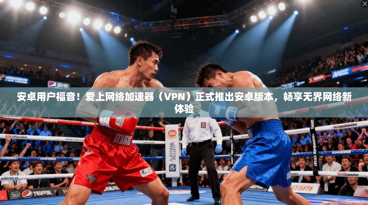 安卓用户福音！爱上网络加速器（VPN）正式推出安卓版本，畅享无界网络新体验  第1张