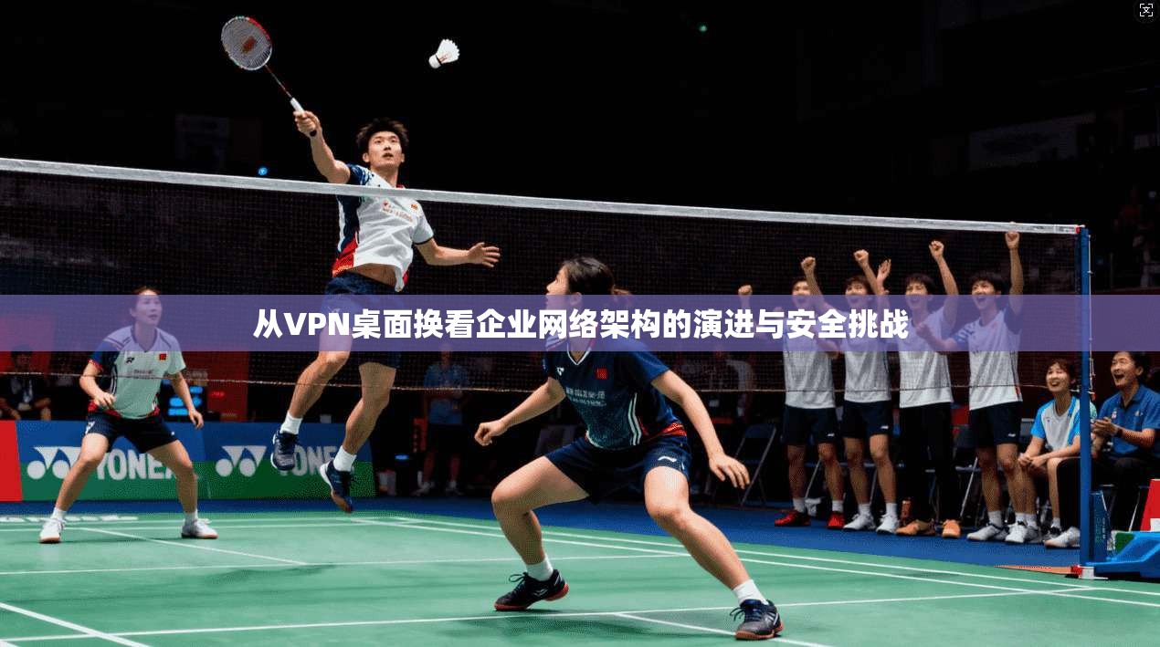 从VPN桌面换看企业网络架构的演进与安全挑战  第1张