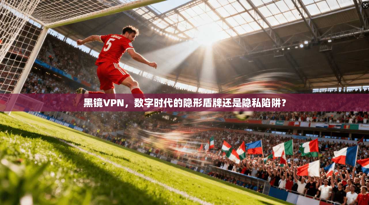 黑镜VPN，数字时代的隐形盾牌还是隐私陷阱？  第1张