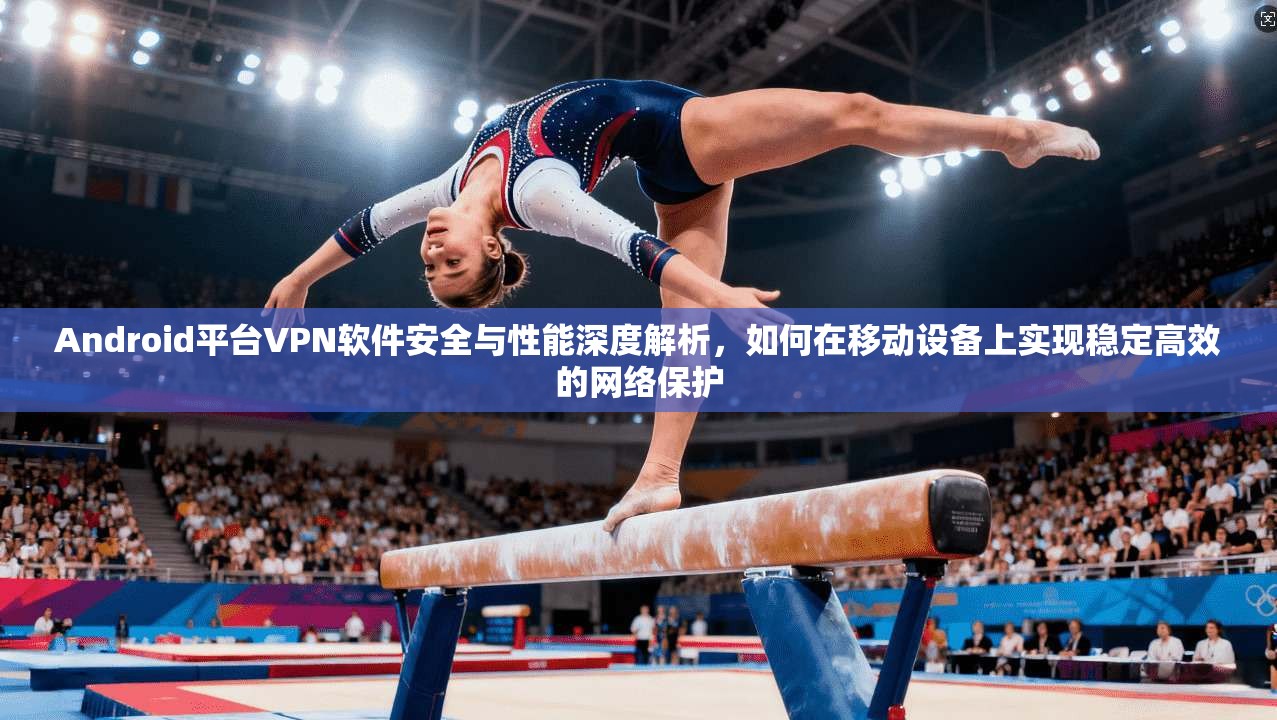 Android平台VPN软件安全与性能深度解析，如何在移动设备上实现稳定高效的网络保护  第1张