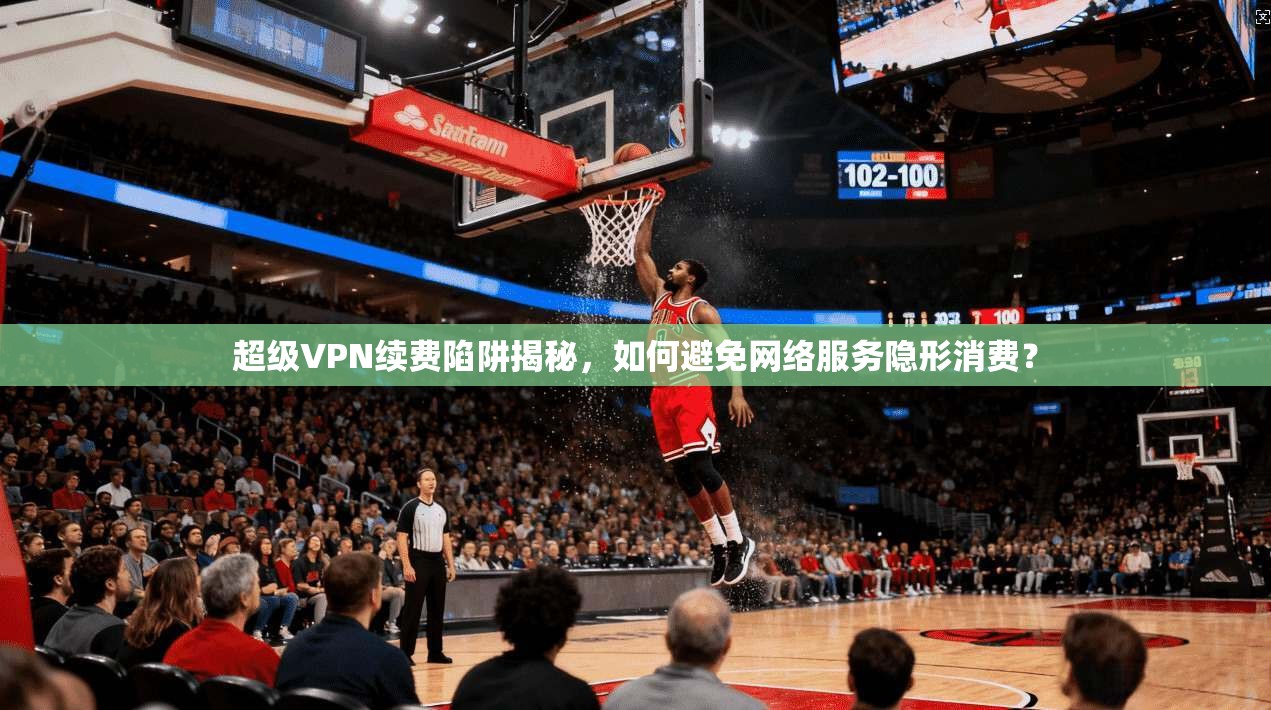 超级VPN续费陷阱揭秘，如何避免网络服务隐形消费？  第1张